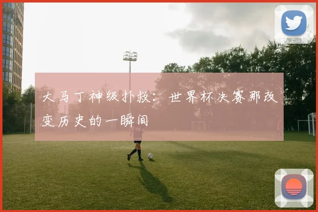 大马丁神级扑救：世界杯决赛那改变历史的一瞬间