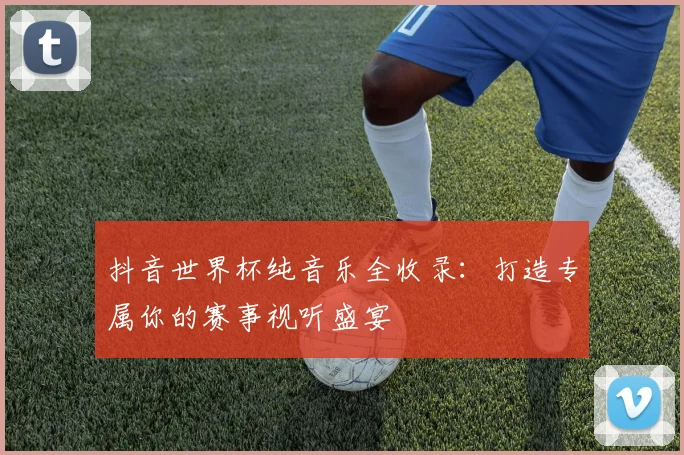 抖音世界杯纯音乐全收录：打造专属你的赛事视听盛宴
