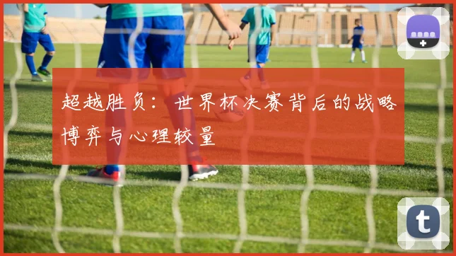 超越胜负：世界杯决赛背后的战略博弈与心理较量