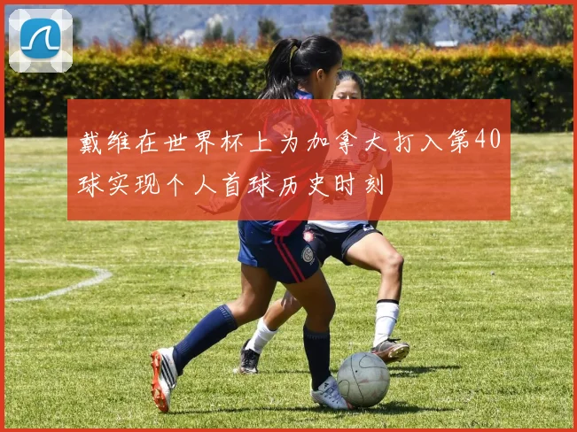戴维在世界杯上为加拿大打入第40球实现个人首球历史时刻