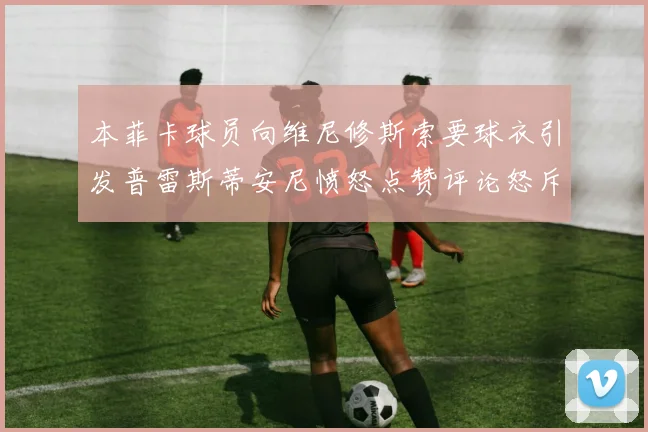 本菲卡球员向维尼修斯索要球衣引发普雷斯蒂安尼愤怒点赞评论怒斥队友